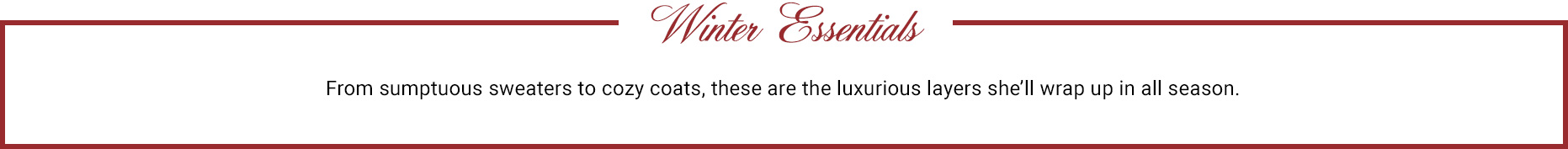 Winter Essential. From sumptuous sweaters to cozy coats, these are the luxurious layers she’ll wrap up in all season.