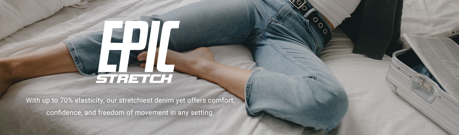 Epic Stretch. With up to 70% elasticity, our stretchiest denim yet offers comfort, confidence, and freedom of movement in any setting.