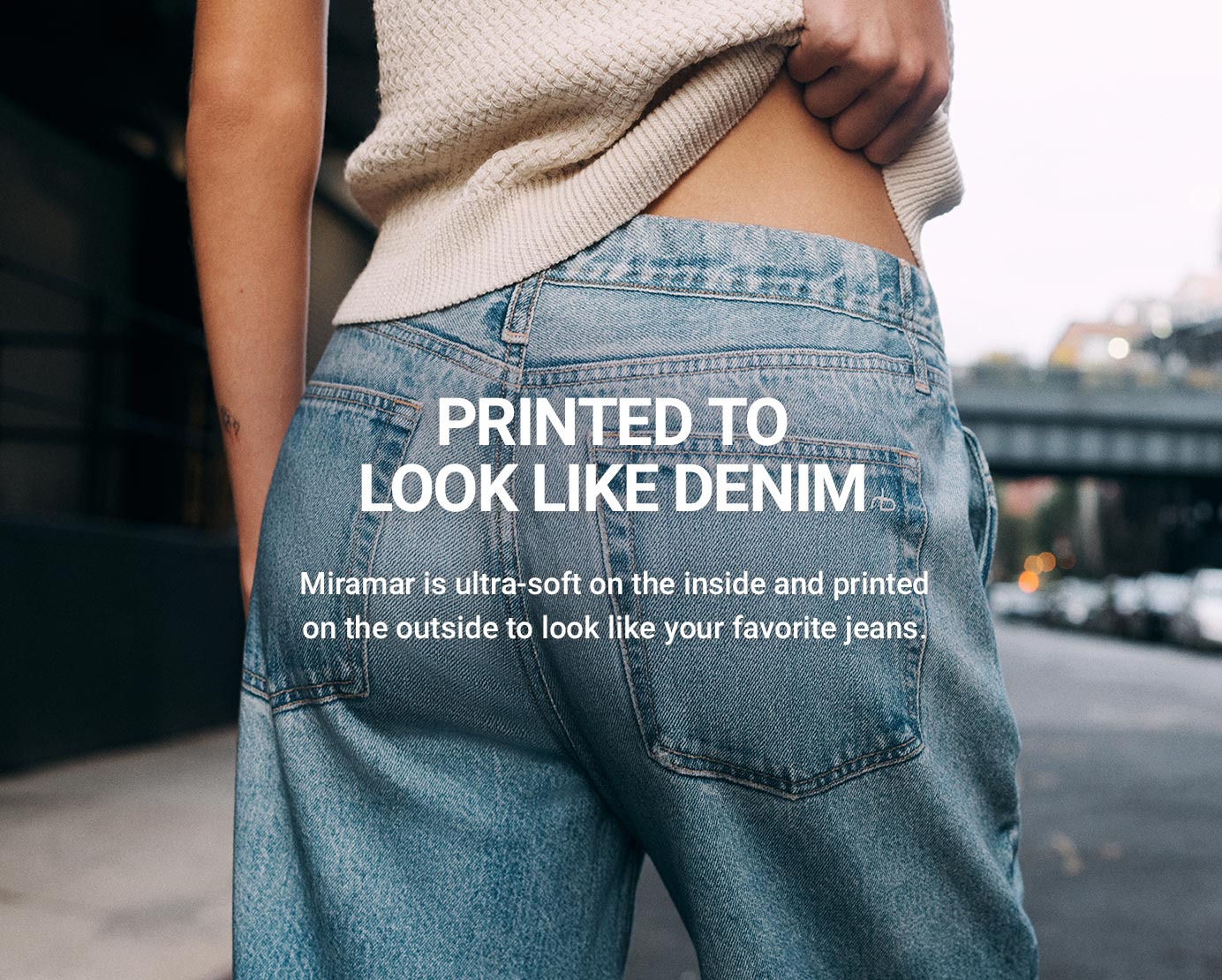 PRINTED TO LOOK LIKE DENIM Miramar is ultra-soft on the inside and printed
on the outside to look like your favorite jeans.